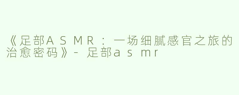 《足部ASMR：一场细腻感官之旅的治愈密码》-足部asmr