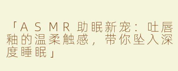「ASMR助眠新宠：吐唇釉的温柔触感，带你坠入深度睡眠」