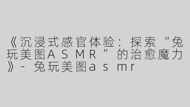 《沉浸式感官体验：探索“兔玩美图ASMR”的治愈魔力》-兔玩美图asmr