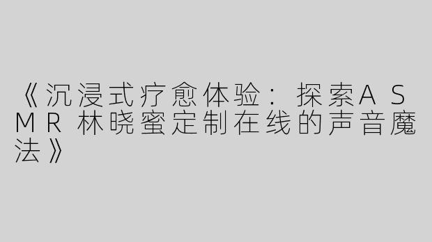 《沉浸式疗愈体验：探索ASMR林晓蜜定制在线的声音魔法》