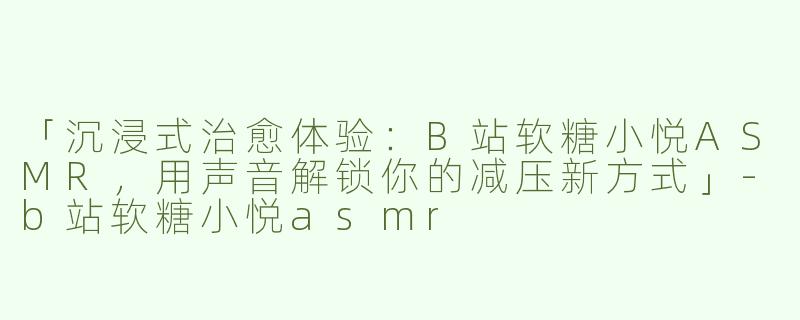 「沉浸式治愈体验：B站软糖小悦ASMR，用声音解锁你的减压新方式」-b站软糖小悦asmr