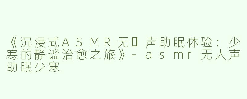 《沉浸式ASMR无⼈声助眠体验：少寒的静谧治愈之旅》-asmr无人声助眠少寒