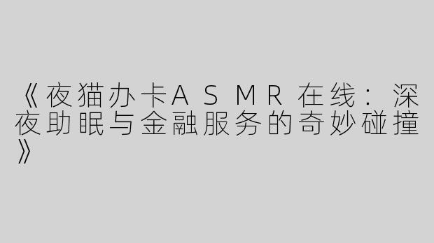 《夜猫办卡ASMR在线：深夜助眠与金融服务的奇妙碰撞》