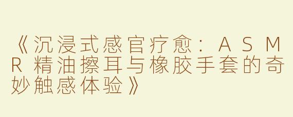 《沉浸式感官疗愈：ASMR精油擦耳与橡胶手套的奇妙触感体验》