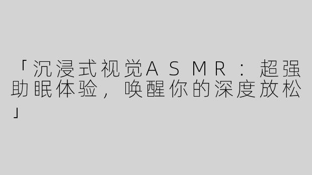 「沉浸式视觉ASMR：超强助眠体验，唤醒你的深度放松」