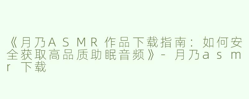 《月乃ASMR作品下载指南：如何安全获取高品质助眠音频》-月乃asmr下载