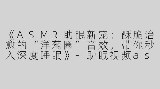 《ASMR助眠新宠：酥脆治愈的“洋葱圈”音效，带你秒入深度睡眠》