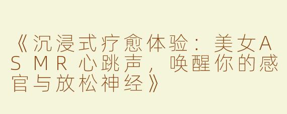《沉浸式疗愈体验：美女ASMR心跳声，唤醒你的感官与放松神经》