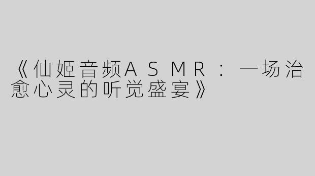 《仙姬音频ASMR：一场治愈心灵的听觉盛宴》