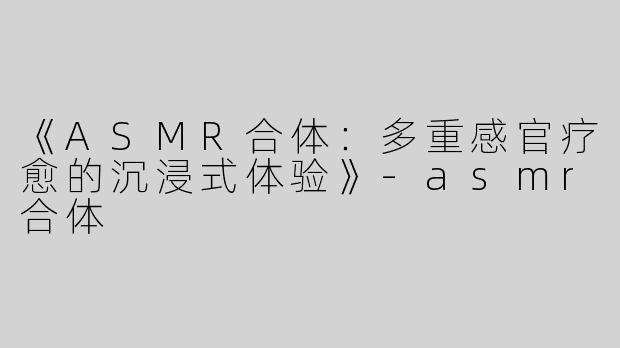 《ASMR合体：多重感官疗愈的沉浸式体验》