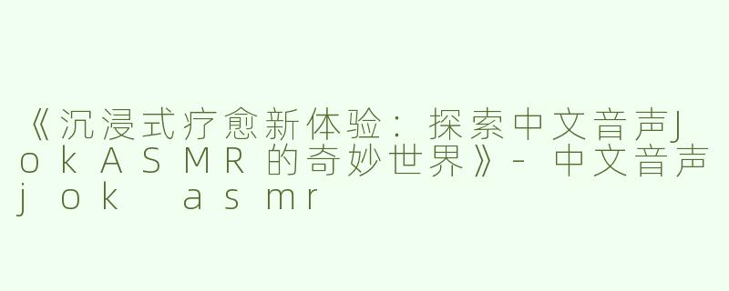 《沉浸式疗愈新体验：探索中文音声JokASMR的奇妙世界》-中文音声jok asmr