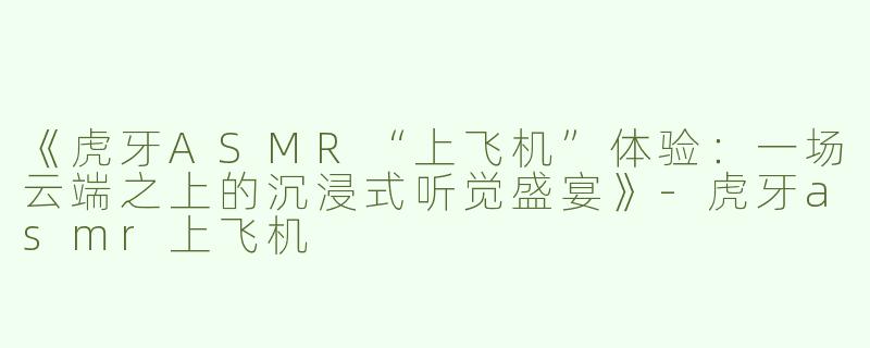 《虎牙ASMR“上飞机”体验：一场云端之上的沉浸式听觉盛宴》