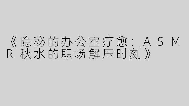 《隐秘的办公室疗愈：ASMR秋水的职场解压时刻》