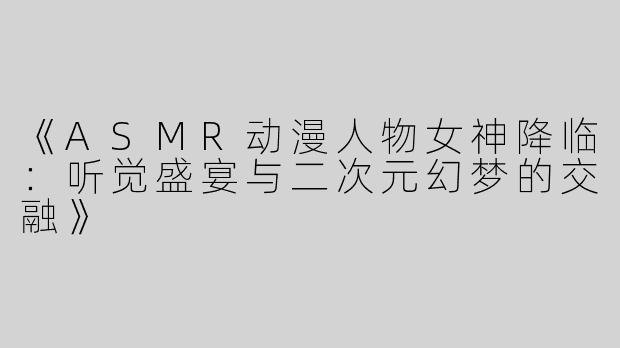 《ASMR动漫人物女神降临：听觉盛宴与二次元幻梦的交融》