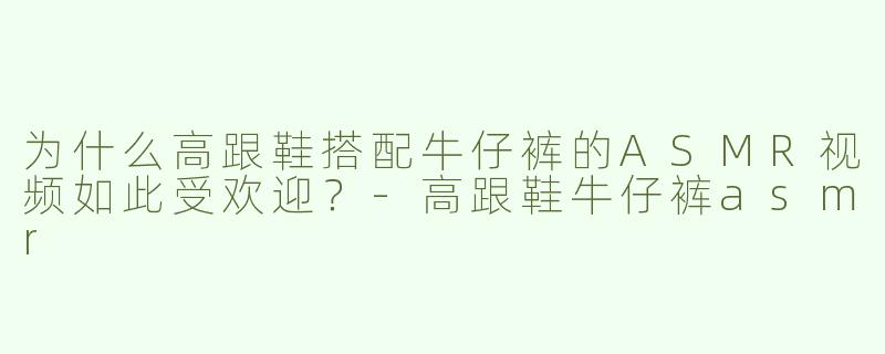 为什么高跟鞋搭配牛仔裤的ASMR视频如此受欢迎？