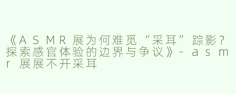 《ASMR展为何难觅“采耳”踪影？探索感官体验的边界与争议》