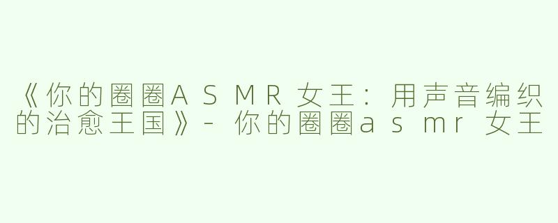 《你的圈圈ASMR女王：用声音编织的治愈王国》-你的圈圈asmr女王