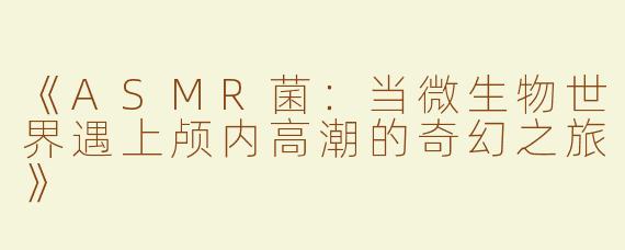 《ASMR菌：当微生物世界遇上颅内高潮的奇幻之旅》