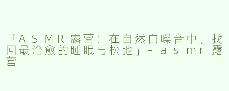 「ASMR露营：在自然白噪音中，找回最治愈的睡眠与松弛」-asmr露营
