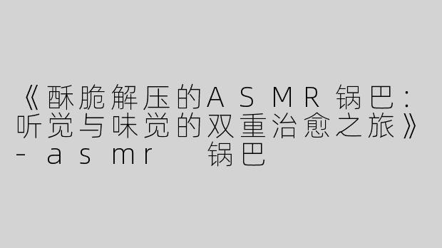 《酥脆解压的ASMR锅巴：听觉与味觉的双重治愈之旅》-asmr 锅巴