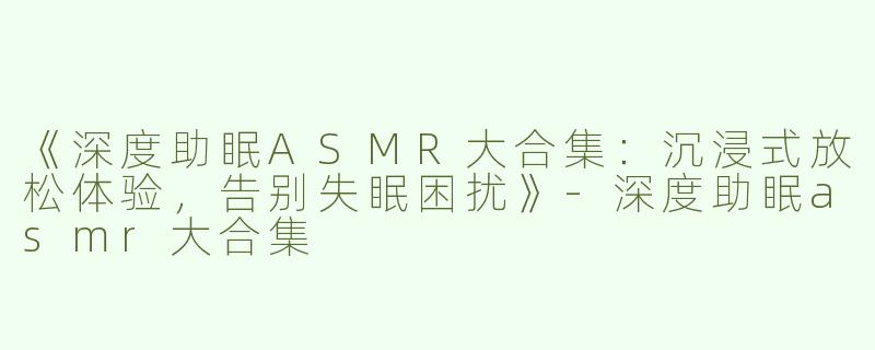 《深度助眠ASMR大合集：沉浸式放松体验，告别失眠困扰》-深度助眠asmr大合集
