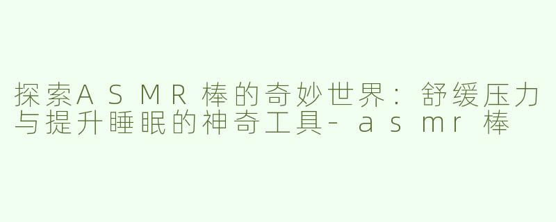 探索ASMR棒的奇妙世界：舒缓压力与提升睡眠的神奇工具-asmr棒