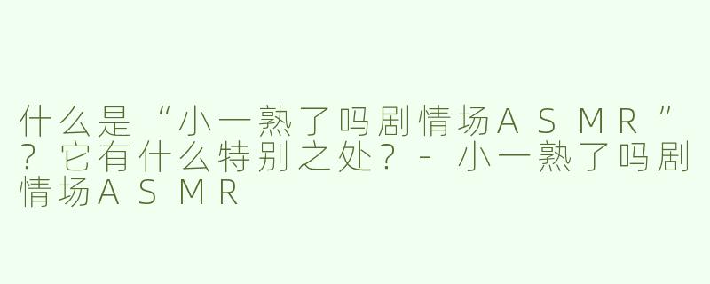 什么是“小一熟了吗剧情场ASMR”？它有什么特别之处？