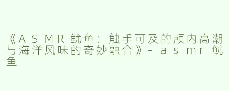 《ASMR鱿鱼：触手可及的颅内高潮与海洋风味的奇妙融合》-asmr鱿鱼