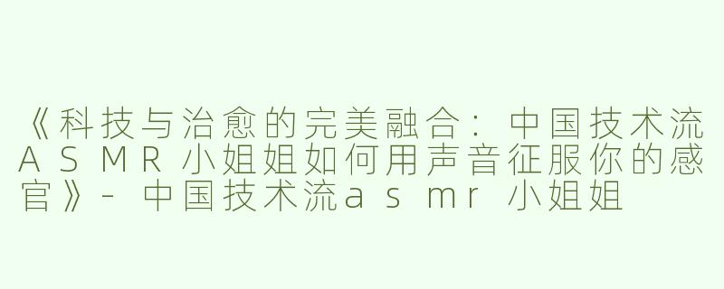 《科技与治愈的完美融合：中国技术流ASMR小姐姐如何用声音征服你的感官》-中国技术流asmr小姐姐