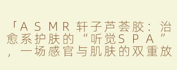 「ASMR轩子芦荟胶：治愈系护肤的“听觉SPA”，一场感官与肌肤的双重放松」