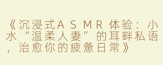 《沉浸式ASMR体验：小水“温柔人妻”的耳畔私语，治愈你的疲惫日常》