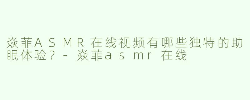 焱菲ASMR在线视频有哪些独特的助眠体验？