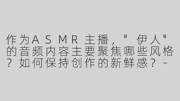 作为ASMR主播，"伊人"的音频内容主要聚焦哪些风格？如何保持创作的新鲜感？