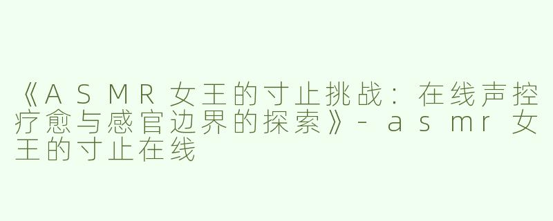《ASMR女王的寸止挑战：在线声控疗愈与感官边界的探索》-asmr女王的寸止在线