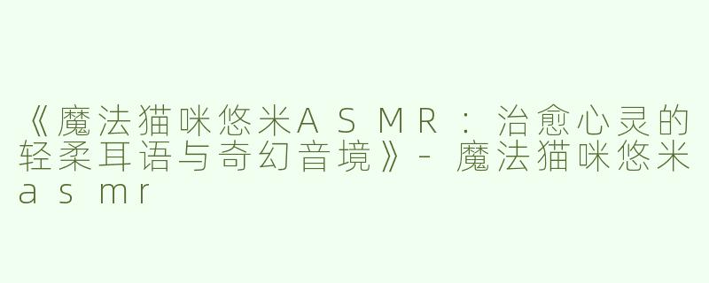 《魔法猫咪悠米ASMR：治愈心灵的轻柔耳语与奇幻音境》-魔法猫咪悠米asmr