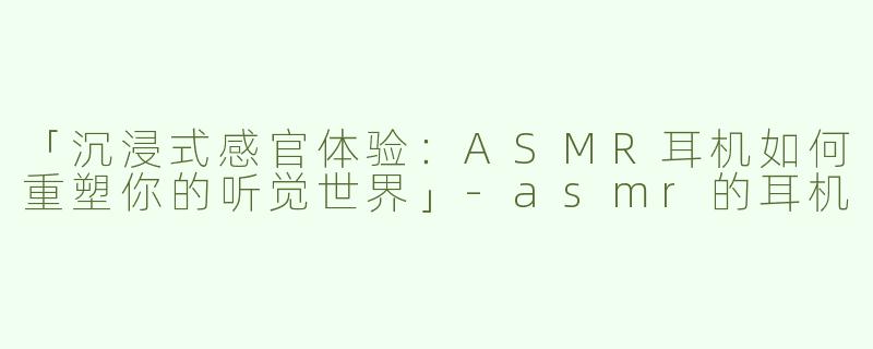 「沉浸式感官体验：ASMR耳机如何重塑你的听觉世界」