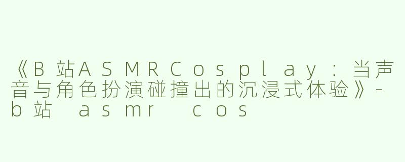 《B站ASMRCosplay：当声音与角色扮演碰撞出的沉浸式体验》-b站 asmr cos