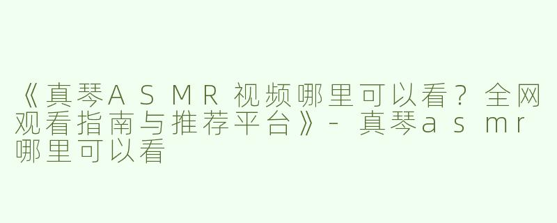 《真琴ASMR视频哪里可以看？全网观看指南与推荐平台》-真琴asmr哪里可以看