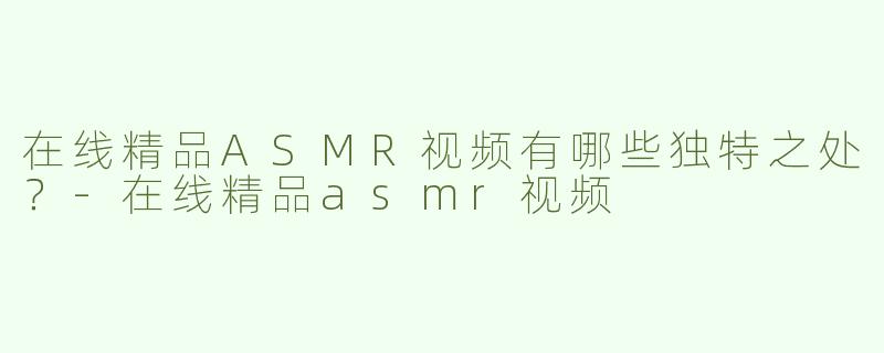 在线精品ASMR视频有哪些独特之处？