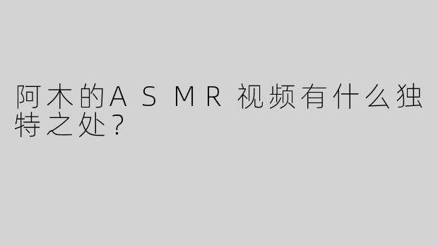 阿木的ASMR视频有什么独特之处？