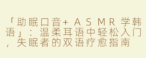 「助眠口音+ASMR学韩语」：温柔耳语中轻松入门，失眠者的双语疗愈指南