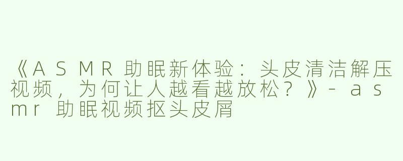 《ASMR助眠新体验：头皮清洁解压视频，为何让人越看越放松？》-asmr助眠视频抠头皮屑