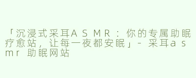 「沉浸式采耳ASMR：你的专属助眠疗愈站，让每一夜都安眠」-采耳asmr助眠网站