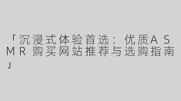 「沉浸式体验首选：优质ASMR购买网站推荐与选购指南」