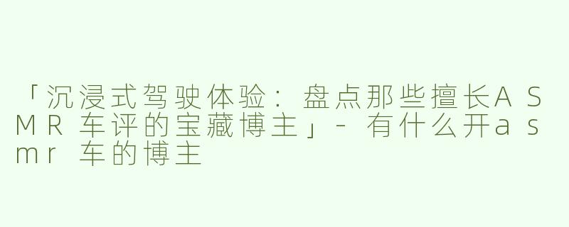 「沉浸式驾驶体验：盘点那些擅长ASMR车评的宝藏博主」-有什么开asmr车的博主
