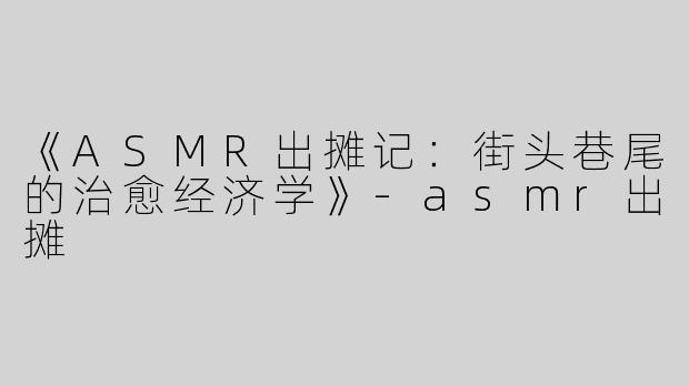 《ASMR出摊记：街头巷尾的治愈经济学》-asmr出摊