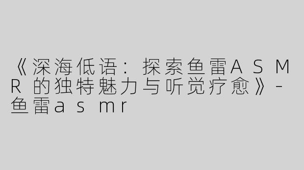 《深海低语：探索鱼雷ASMR的独特魅力与听觉疗愈》-鱼雷asmr