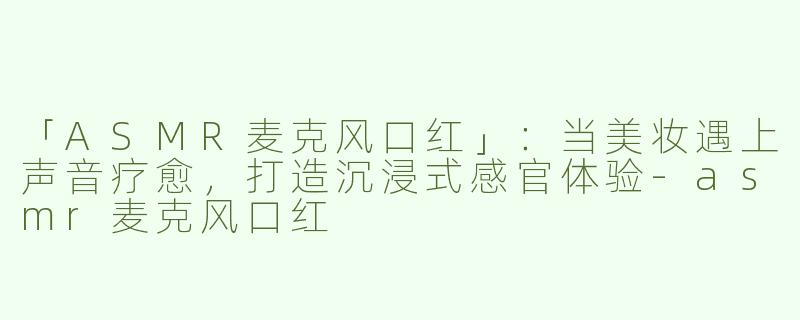 「ASMR麦克风口红」：当美妆遇上声音疗愈，打造沉浸式感官体验-asmr麦克风口红