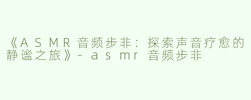 《ASMR音频步非：探索声音疗愈的静谧之旅》-asmr音频步非