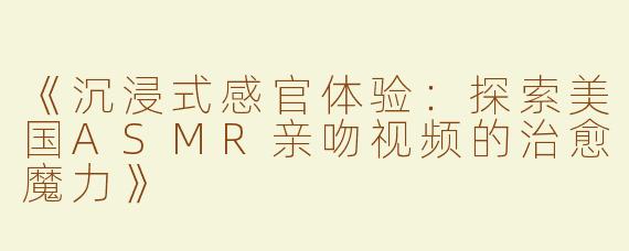 《沉浸式感官体验：探索美国ASMR亲吻视频的治愈魔力》
